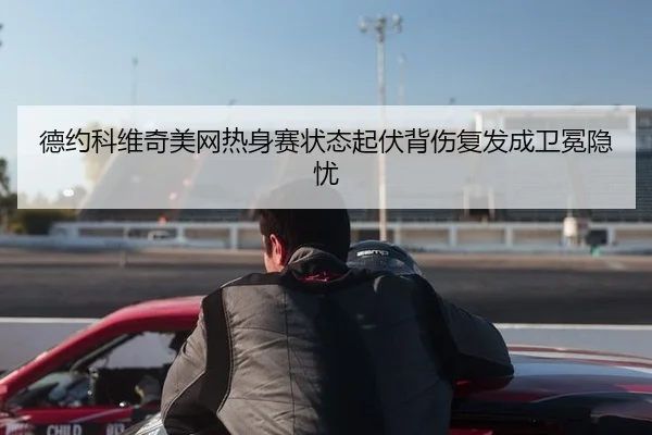 德约科维奇美网热身赛状态起伏背伤复发成卫冕隐忧