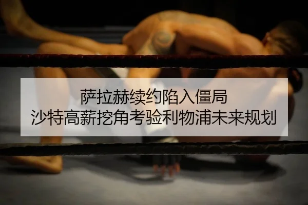 萨拉赫续约陷入僵局 沙特高薪挖角考验利物浦未来规划