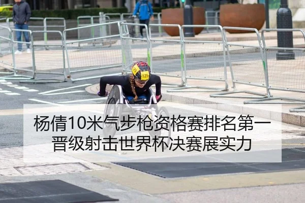 杨倩10米气步枪资格赛排名第一 晋级射击世界杯决赛展实力